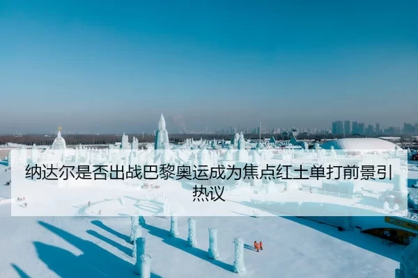 纳达尔是否出战巴黎奥运成为焦点红土单打前景引热议