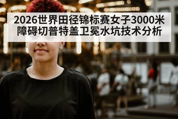 2026世界田径锦标赛女子3000米障碍切普特盖卫冕水坑技术分析