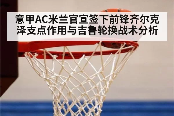 意甲AC米兰官宣签下前锋齐尔克泽支点作用与吉鲁轮换战术分析