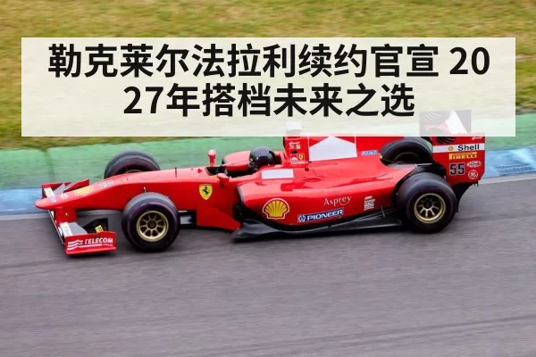 勒克莱尔法拉利续约官宣 2027年搭档未来之选
