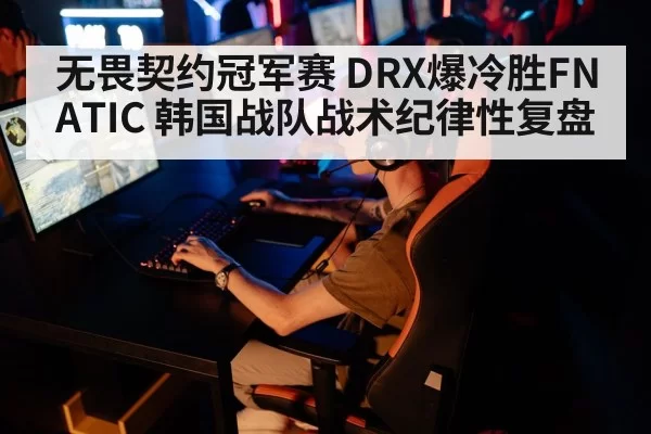 无畏契约冠军赛 DRX爆冷胜FNATIC 韩国战队战术纪律性复盘