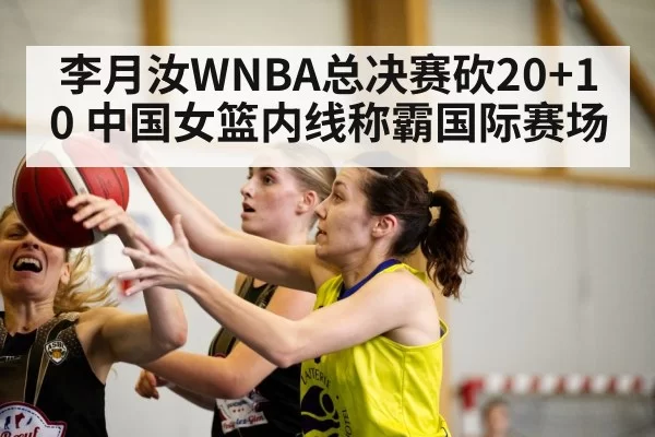 李月汝WNBA总决赛砍20+10 中国女篮内线称霸国际赛场
