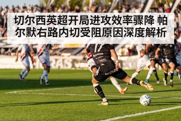 切尔西英超开局进攻效率骤降 帕尔默右路内切受阻原因深度解析 | bandaotiyu